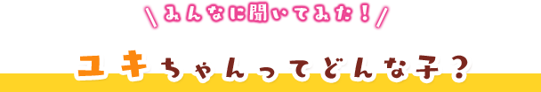 みんなに聞いてみた！ユキちゃんってどんな子？