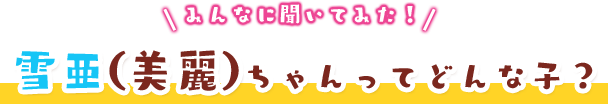 みんなに聞いてみた！雪亜（美麗）ちゃんってどんな子？