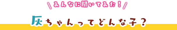 みんなに聞いてみた！灰ちゃんってどんな子？
