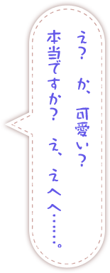 え？　か、可愛い？　本当ですか？　え、えへへ……。