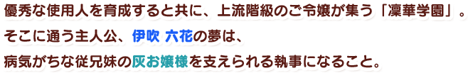 優秀な使用人を育成すると共に、上流階級のご令嬢が集う『凜華学園』。そこに通う主人公、伊吹六花の夢は、病気がちな従兄妹の灰お嬢様を支えられる執事になること。
