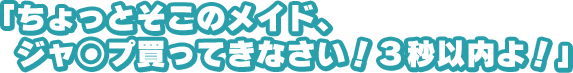 「ちょっとそこのメイド、ジャ○プ買ってきなさい！　３秒以内よ！」