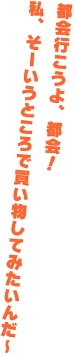 都会行こうよ、都会！私、そーいうところで買い物してみたいんだ～