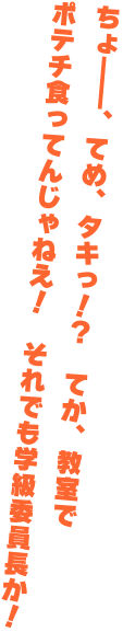 ちょ――、てめ、タキっ！？　てか、教室でポテチ食ってんじゃねえ！　それでも学級委員長か！