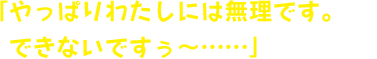 「やっぱりわたしには無理です。できないですぅ～……」