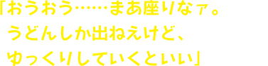 「おうおう……まあ座りなァ。うどんしか出ねえけど、ゆっくりしていくといい」