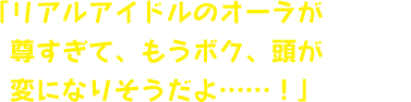 「リアルアイドルのオーラが尊すぎて、もうボク、頭が変になりそうだよ……！」