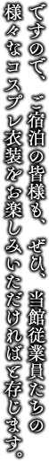 ですので、ご宿泊の皆様も、ぜひ、当館従業員たちの様々なコスプレ衣装をお楽しみいただければと存じます。