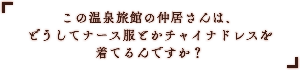 「この温泉旅館の仲居さんは、どうしてナース服とかチャイナドレスを着てるんですか？」