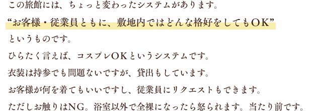 この旅館には、ちょっと変わったシステムがあります。“お客様・従業員ともに、敷地内ではどんな格好をしてもＯＫ”というものです。ひらたく言えば、コスプレＯＫというシステムです。衣装は持参でも問題ないですが、貸出もしています。お客様が何を着てもいいですし、従業員にリクエストもできます。ただしお触りはＮＧ。浴室以外で全裸になったら怒られます。当たり前です。