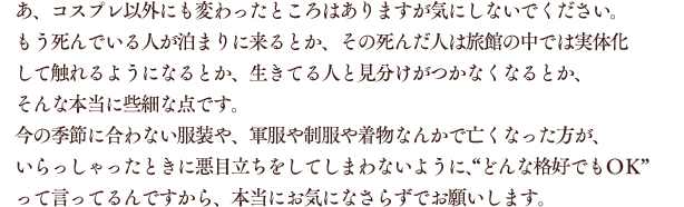 あ、コスプレ以外にも変わったところはありますが気にしないでください。もう死んでいる人が泊まりに来るとか、その死んだ人は旅館の中では実体化して触れるようになるとか、生きてる人と見分けがつかなくなるとか、そんな本当に些細な点です。今の季節に合わない服装や、軍服や制服や着物なんかで亡くなった方が、いらっしゃったときに悪目立ちをしてしまわないように、“どんな格好でもＯＫ”って言ってるんですから、本当にお気になさらずでお願いします。
