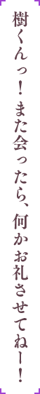 樹くんっ！また会ったら、何かお礼させてねー！