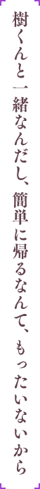 樹くんと一緒なんだし、簡単に帰るなんて、もったいないから