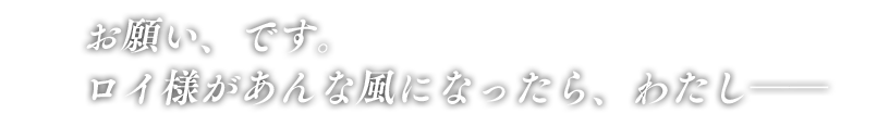 「お願い、です。ロイ様があんな風になったら、わたし――」