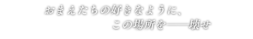 「おまえたちの好きなように、この場所を――壊せ」