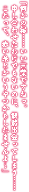 「何かの縁……いい言葉ですねっ。申し合わせたわけでもないのに、偶然出会ってしまう……これって、赤い糸とかいうやつかもしれませんよ～」