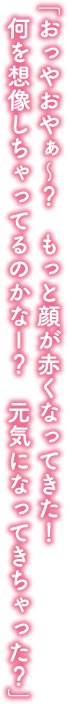 「おっやおやぁ～？　もっと顔が赤くなってきた！　何を想像しちゃってるのかなー？　元気になってきちゃった？」