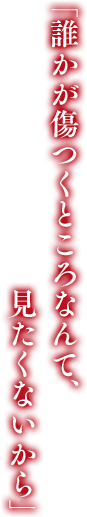 「誰かが傷つくところなんて、見たくないから」