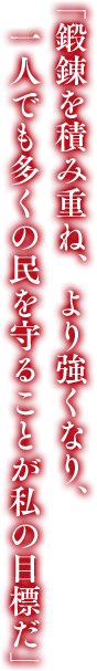 「鍛錬を積み重ね、より強くなり、一人でも多くの民を守ることが私の目標だ」