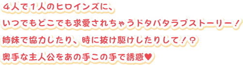 ４人で１人のヒロインズに、
いつでもどこでも求愛されちゃうドタバタラブストーリー！
姉妹で協力したり、時に抜け駆けしたりして！？
奥手な主人公をあの手この手で誘惑（はーと記号）