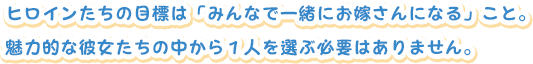 ヒロインたちの目標は「みんなで一緒にお嫁さんになる」こと。
魅力的な彼女たちの中から１人を選ぶ必要はありません。