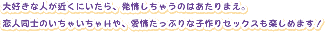 大好きな人が近くにいたら、発情しちゃうのはあたりまえ。
恋人同士のいちゃいちゃＨや、愛情たっぷりな子作りセックスも楽しめます！