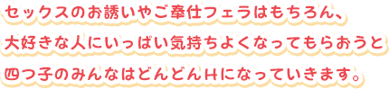 セックスのお誘いやご奉仕フェラはもちろん、
大好きな人にいっぱい気持ちよくなってもらおうと
四つ子のみんなはどんどんＨになっていきます。