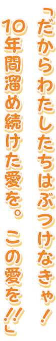 「だからわたしたちはぶつけなきゃ！１０年間溜め続けた愛を。この愛を！！」