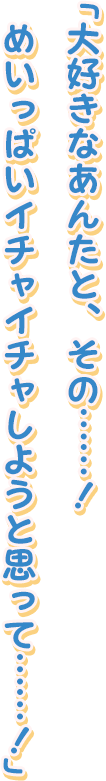 「大好きなあんたと、その……！
めいっぱいイチャイチャしようと思って……！」