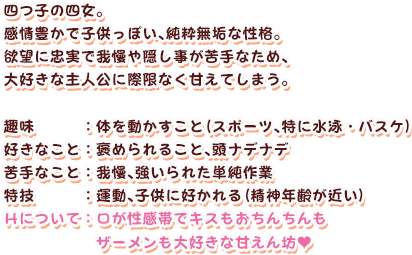 四つ子の四女。
感情豊かで子供っぽい、純粋無垢な性格。
欲望に忠実で我慢や隠し事が苦手なため、
大好きな主人公に際限なく甘えてしまう。

趣味　　　　：体を動かすこと（スポーツ、特に水泳・バスケ）
好きなこと　：褒められること、頭ナデナデ
苦手なこと　：我慢、強いられた単純作業
特技　　　　：運動、子供に好かれる（精神年齢が近い）
Ｈについて　：口が性感帯でキスもおちんちんもザーメンも大好きな甘えん坊（ハート記号）