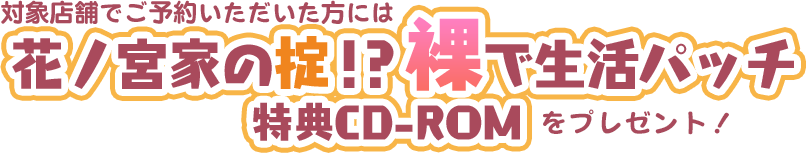 対象店舗でご予約いただいた方には
花ノ宮家の掟！？　裸で生活パッチ　特典CD-ROMをプレゼント！