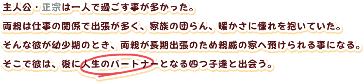 主人公・正宗は一人で過ごす事が多かった。
両親は仕事の関係で出張が多く、家族の団らん、暖かさに憧れを抱いていた。
そんな彼が幼少期のとき、両親が長期出張のため親戚の家へ預けられる事になる。
そこで彼は、後に人生のパートナーとなる四つ子達と出会う。