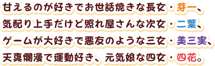 甘えるのが好きでお世話焼きな長女・芽一、
気配り上手だけど照れ屋さんな次女・二葉、
ゲームが大好きで悪友のような三女・美三実、
天真爛漫で運動好き、元気娘な四女・四花。