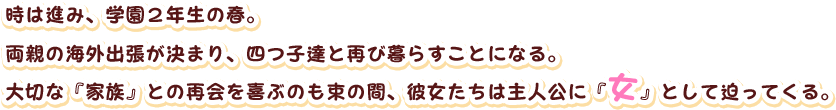 時は進み、学園２年生の春。
両親の海外出張が決まり、四つ子達と再び暮らすことになる。
大切な『家族』との再会を喜ぶのも束の間、彼女たちは主人公に『女』として迫ってくる。