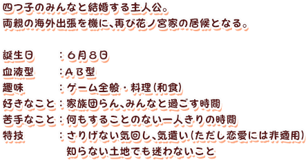 四つ子のみんなと結婚する主人公。
両親の海外出張を機に、再び花ノ宮家の居候となる。
誕生日：６月８日
血液型：ＡＢ型
趣味：ゲーム全般・料理（和食）
好きなこと：家族団らん、みんなと過ごす時間
苦手なこと：何もすることのない一人きりの時間
特技：さりげない気回し、気遣い（ただし恋愛には非適用）
知らない土地でも迷わないこと