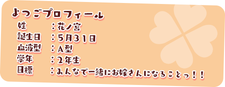 よつごプロフィール
　姓　　　：花ノ宮
　誕生日　：５月３１日
　血液型　：Ａ型
　学年　　：２年生
　目標　　：みんなで一緒にお嫁さんになることっ！！