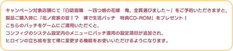 キャンペーン対象店舗にて「白詰指輪　～四つ娘の花嫁　俺、全員選びました～」をご予約いただきますと、
製品ご購入時に「花ノ宮家の掟！？　裸で生活パッチ　特典CD-ROM」をプレゼント！
こちらのパッチをゲームにご適用いただくと、
コンフィグのシステム設定内のメニューにパッチ適用の設定項目が追加され、
ヒロインの立ち絵を全て裸に変更する機能をお使いいただけるようになります。
