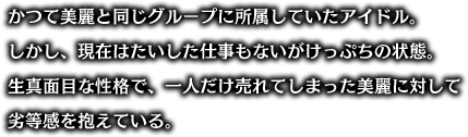 かつて美麗と同じグループに所属していたアイドル。しかし、現在はたいした仕事もないがけっぷちの状態。生真面目な性格で、一人だけ売れてしまった美麗に対して劣等感を抱えている。