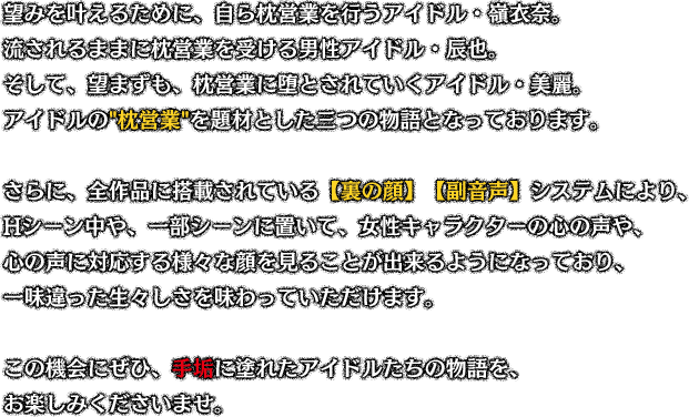 望みを叶えるために、自ら枕営業を行うアイドル・嶺衣奈。流されるままに枕営業を受ける男性アイドル・辰也。そして、望まずも、枕営業に堕とされていくアイドル・美麗。アイドルの枕営業を題材とした三つの物語となっております。さらに、全作品に搭載されている【裏の顔】【副音声】システムにより、Hシーン中や、一部シーンに置いて、女性キャラクターの心の声や、心の声に対応する様々な顔を見ることが出来るようになっており、一味違った生々しさを味わっていただけます。この機会にぜひ、手垢に塗れたアイドルたちの物語を、お楽しみくださいませ。