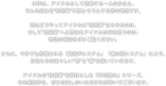 本作は、アイドルとして活動する一人の少女と、そんな彼女を枕営業に堕とそうとする男の物語です。男はどうやってアイドルに枕営業をさせるのか。そして枕営業へと堕ちたアイドルは何を思うのか。物語の帰結をぜひご覧ください。さらに、今作でも搭載される「副音声システム」「裏の顔システム」により、女性たちの生々しい表と裏を描いていきます。アイドルの枕営業を題材とした『手垢塗れ』シリーズ、その最終作を、ぜひお楽しみいただければ幸いでございます。
