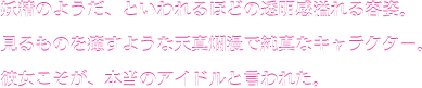 妖精のようだ、といわれるほどの透明感溢れる容姿。見るものを癒すような天真爛漫で純真なキャラクター。彼女こそが、本当のアイドルと言われた。