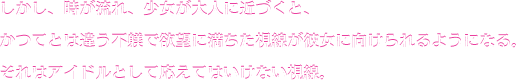しかし、時が流れ、少女が大人に近づくと、かつてとは違う不躾で欲望に満ちた視線が彼女に向けられるようになる。それはアイドルとして応えてはいけない視線。