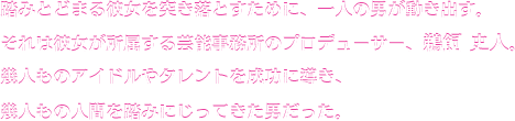 踏みとどまる彼女を突き落とすために、一人の男が動き出す。それは彼女が所属する芸能事務所のプロデューサー、鵜飼史人。幾人ものアイドルやタレントを成功に導き、幾人もの人間を踏みにじってきた男だった。