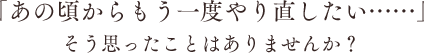 「あの頃からもう一度やり直したい……」そう思ったことはありませんか？