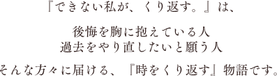 『できない私が、くり返す。』は、後悔を胸に抱えている人 過去をやり直したいと願う人 そんな方々に届ける、『時をくり返す』物語です。